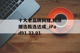 十大老品牌网赌,精挑细选甄选达成_iPad91.33.91