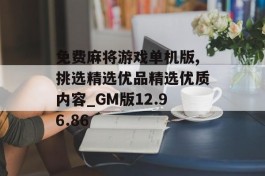 免费麻将游戏单机版,挑选精选优品精选优质内容_GM版12.96.86