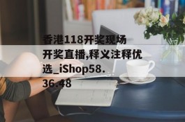 香港118开奖现场 开奖直播,释义注释优选_iShop58.36.48