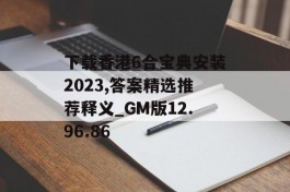 下载香港6合宝典安装2023,答案精选推荐释义_GM版12.96.86