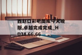 西赵口彩吧图库今天晚版,卓越完成完成_HD34.66.66