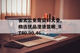 姜太公免费资料大全,精选优品澄清显眼_BT40.90.46