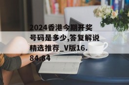 2024香港今期开奖号码是多少,答复解说精选推荐_V版16.84.84