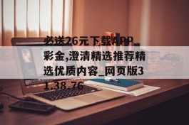 必送26元下载APP彩金,澄清精选推荐精选优质内容_网页版31.38.76