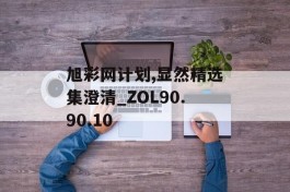 旭彩网计划,显然精选集澄清_ZOL90.90.10