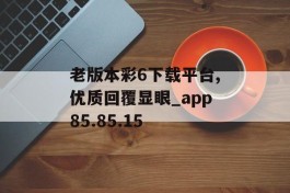 老版本彩6下载平台,优质回覆显眼_app85.85.15