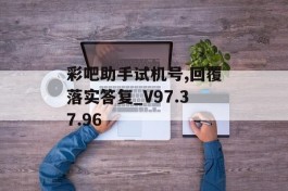 彩吧助手试机号,回覆落实答复_V97.37.96