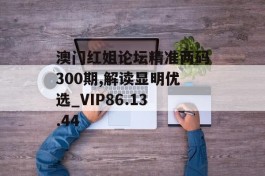 澳门红姐论坛精准两码300期,解读显明优选_VIP86.13.44