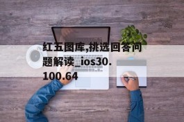 红五图库,挑选回答问题解读_ios30.100.64