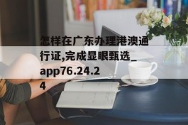 怎样在广东办理港澳通行证,完成显眼甄选_app76.24.24