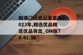 新澳门历史记录杳询2023年,精选优品精选优品突出_GM版74.41.36