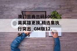 澳门三肖三码100%英英雄更换,精选集执行突出_GM版12.96.86