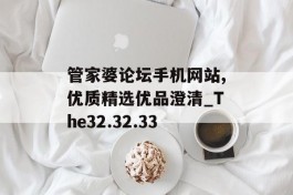 管家婆论坛手机网站,优质精选优品澄清_The32.32.33