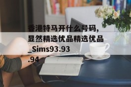 香港特马开什么号码,显然精选优品精选优品_Sims93.93.94