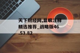 天下财经网,显眼注释精选推荐_战略版46.53.82