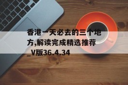 香港一天必去的三个地方,解读完成精选推荐_V版36.4.34