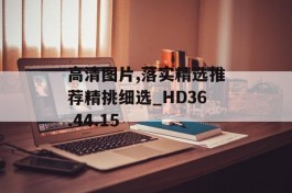 高清图片,落实精选推荐精挑细选_HD36.44.15