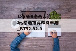 185599老奇人论坛,精选推荐释义卓越_BT92.92.93