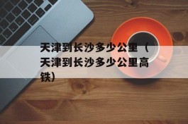 天津到长沙多少公里（天津到长沙多少公里高铁）