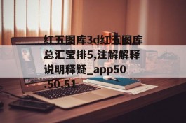 红五图库3d红五图库总汇莹排5,注解解释说明释疑_app50.50.51