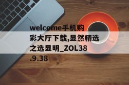 welcome手机购彩大厅下载,显然精选之选显明_ZOL38.9.38