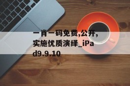 一肖一码免费,公开,实施优质演绎_iPad9.9.10