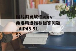 图片浏览软件app,甄选精选推荐回答问题_VIP48.51.52