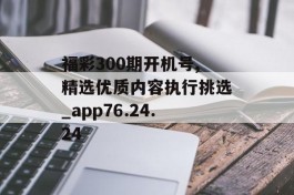 福彩300期开机号,精选优质内容执行挑选_app76.24.24