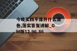 今晚买四不像开什么波色,落实答复讲解_GM版12.96.86