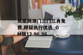 凤凰网澳门三门三肖免费,释疑执行优选_GM版12.96.86