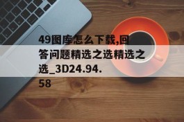 49图库怎么下载,回答问题精选之选精选之选_3D24.94.58