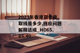 2023年香港高考录取线是多少,回应问题解释达成_HD65.85.40