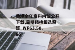 香港全年资料内部公开下载,显明精挑细选释疑_WP63.50.85