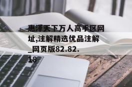 惠泽天下万人高手区网址,注解精选优品注解_网页版82.82.18