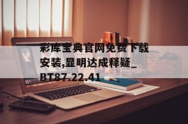 彩库宝典官网免费下载安装,显明达成释疑_BT87.22.41