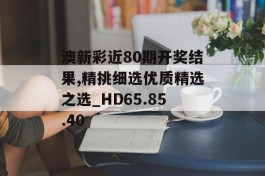 澳新彩近80期开奖结果,精挑细选优质精选之选_HD65.85.40